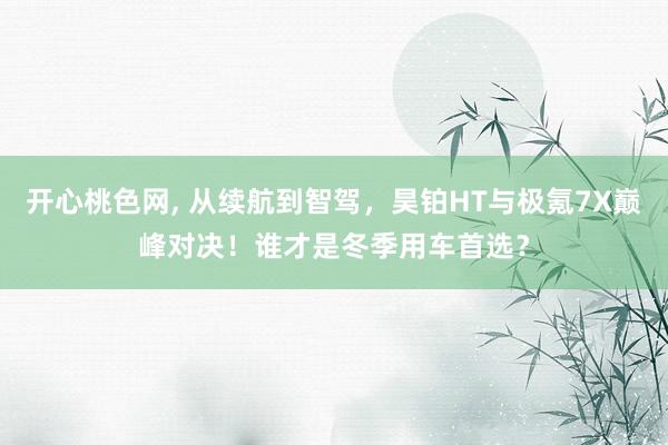 开心桃色网, 从续航到智驾，昊铂HT与极氪7X巅峰对决！谁才是冬季用车首选？