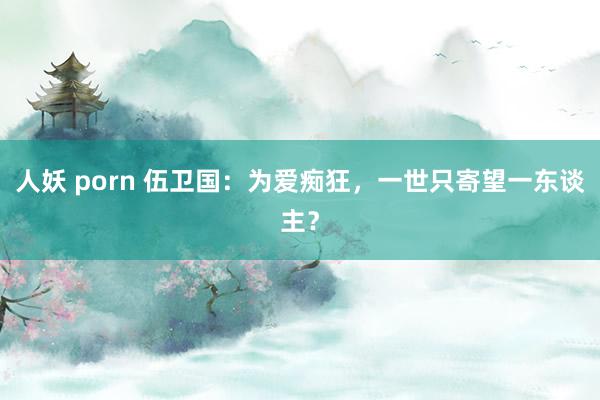 人妖 porn 伍卫国：为爱痴狂，一世只寄望一东谈主？