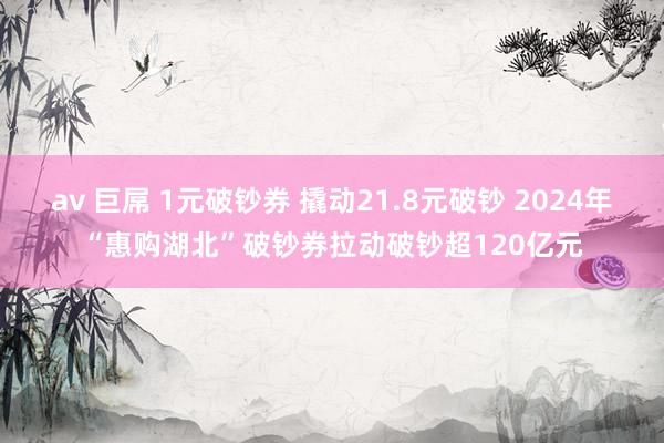 av 巨屌 1元破钞券 撬动21.8元破钞 2024年“惠购湖北”破钞券拉动破钞超120亿元