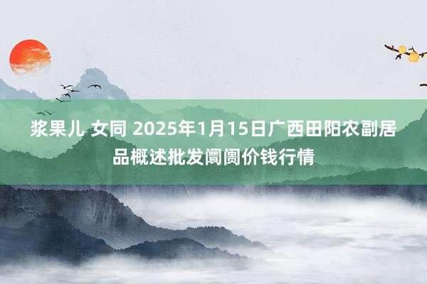 浆果儿 女同 2025年1月15日广西田阳农副居品概述批发阛阓价钱行情