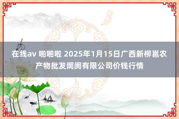 在线av 啪啪啦 2025年1月15日广西新柳邕农产物批发阛阓有限公司价钱行情