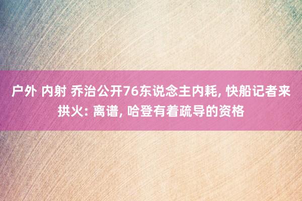 户外 内射 乔治公开76东说念主内耗， 快船记者来拱火: 离谱， 哈登有着疏导的资格