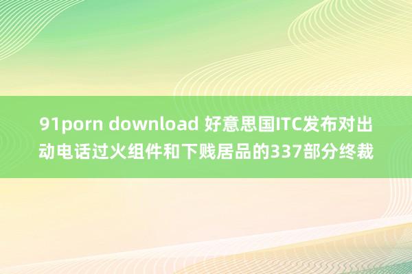 91porn download 好意思国ITC发布对出动电话过火组件和下贱居品的337部分终裁