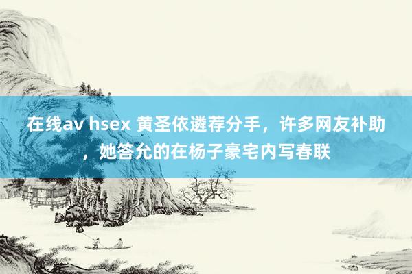 在线av hsex 黄圣依遴荐分手，许多网友补助，她答允的在杨子豪宅内写春联