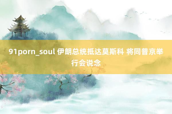 91porn_soul 伊朗总统抵达莫斯科 将同普京举行会说念